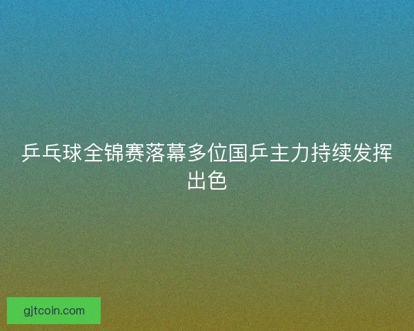 乒乓球全锦赛落幕多位国乒主力持续发挥出色