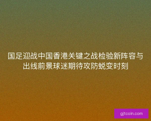 国足迎战中国香港关键之战检验新阵容与出线前景球迷期待攻防蜕变时刻