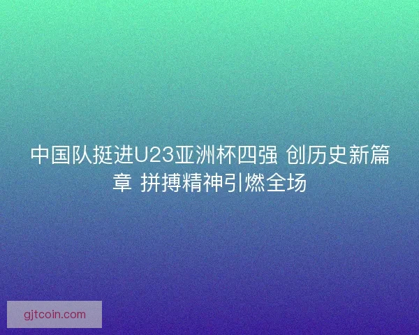 中国队挺进U23亚洲杯四强 创历史新篇章 拼搏精神引燃全场