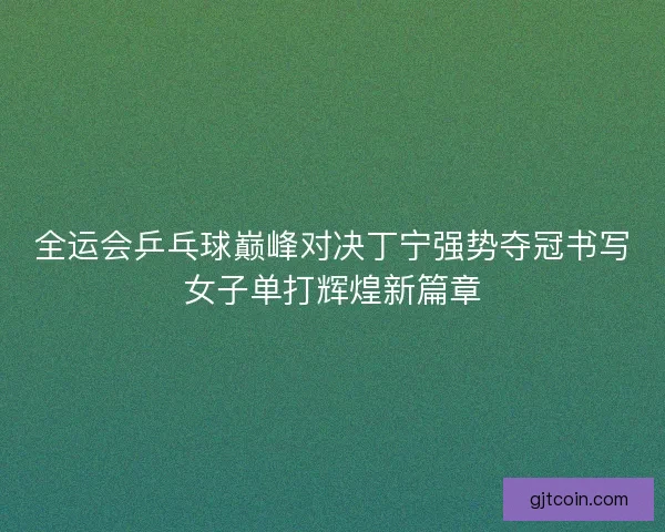 全运会乒乓球巅峰对决丁宁强势夺冠书写女子单打辉煌新篇章 全运会乒乓球巅峰对决丁宁强势夺冠书写女子单打辉煌新篇章