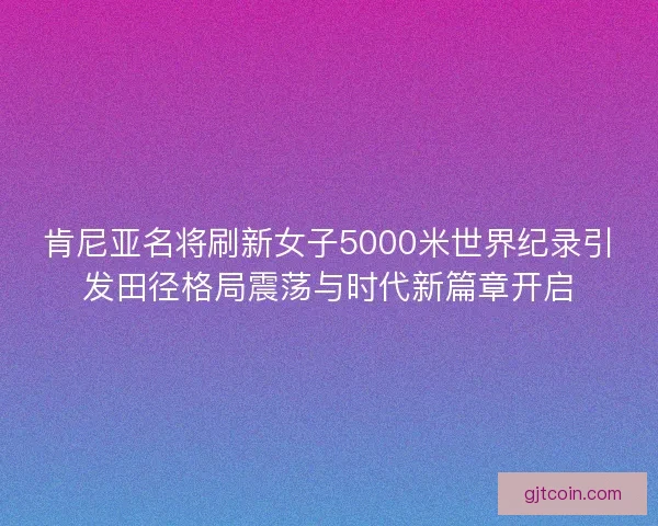 肯尼亚名将刷新女子5000米世界纪录引发田径格局震荡与时代新篇章开启