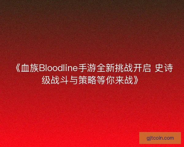 《血族Bloodline手游全新挑战开启 史诗级战斗与策略等你来战》