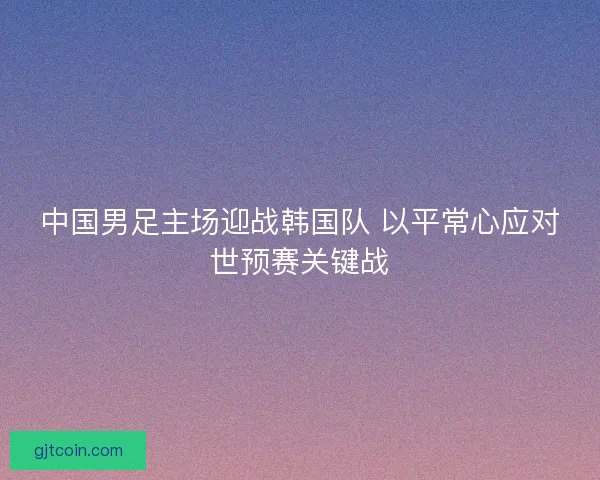 中国男足主场迎战韩国队 以平常心应对世预赛关键战 中国男足主场迎战韩国队 以平常心应对世预赛关键战