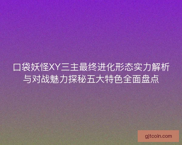 口袋妖怪XY三主最终进化形态实力解析与对战魅力探秘五大特色全面盘点