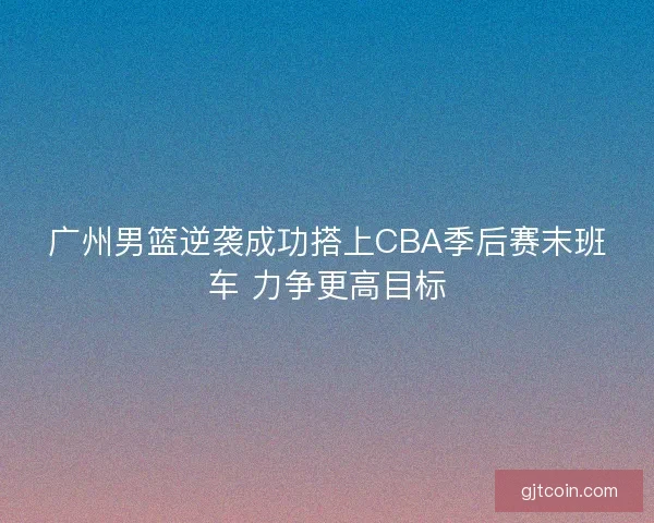 广州男篮逆袭成功搭上CBA季后赛末班车 力争更高目标