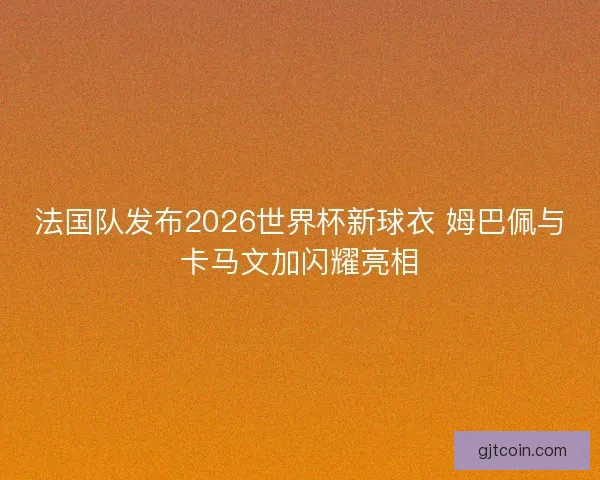 法国队发布2026世界杯新球衣 姆巴佩与卡马文加闪耀亮相