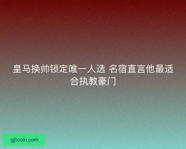 皇马换帅锁定唯一人选 名宿直言他最适合执教豪门
