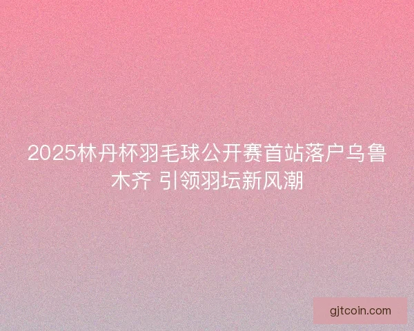 2025林丹杯羽毛球公开赛首站落户乌鲁木齐 引领羽坛新风潮 2025林丹杯羽毛球公开赛首站落户乌鲁木齐 引领羽坛新风潮