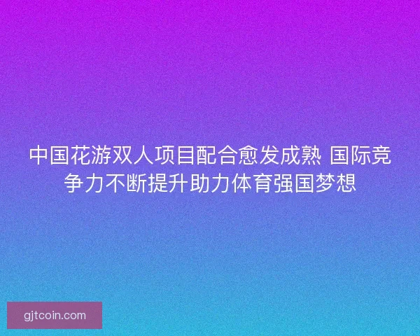 中国花游双人项目配合愈发成熟 国际竞争力不断提升助力体育强国梦想 中国花游双人项目配合愈发成熟 国际竞争力不断提升助力体育强国梦想