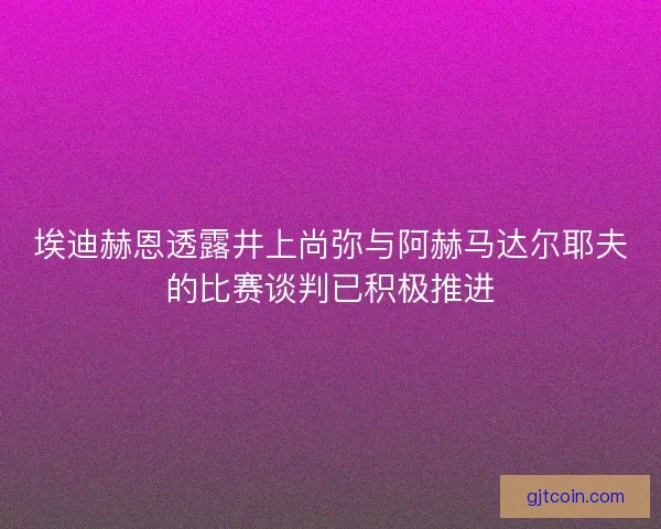 埃迪赫恩透露井上尚弥与阿赫马达尔耶夫的比赛谈判已积极推进