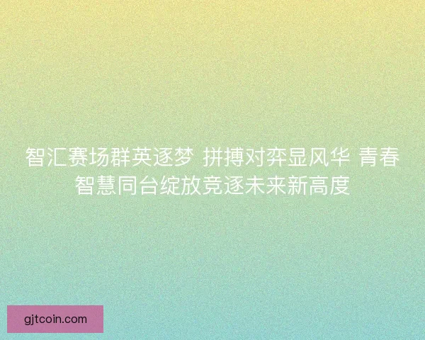 智汇赛场群英逐梦 拼搏对弈显风华 青春智慧同台绽放竞逐未来新高度