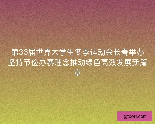第33届世界大学生冬季运动会长春举办坚持节俭办赛理念推动绿色高效发展新篇章