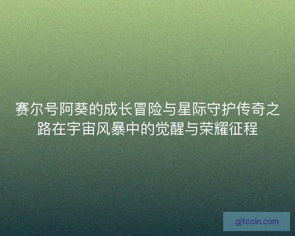 赛尔号阿葵的成长冒险与星际守护传奇之路在宇宙风暴中的觉醒与荣耀征程