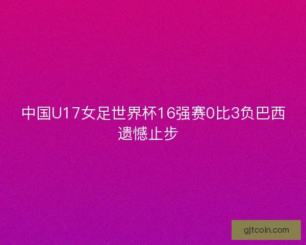 中国U17女足世界杯16强赛0比3负巴西遗憾止步 中国U17女足世界杯16强赛0比3负巴西遗憾止步