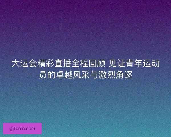 大运会精彩直播全程回顾 见证青年运动员的卓越风采与激烈角逐