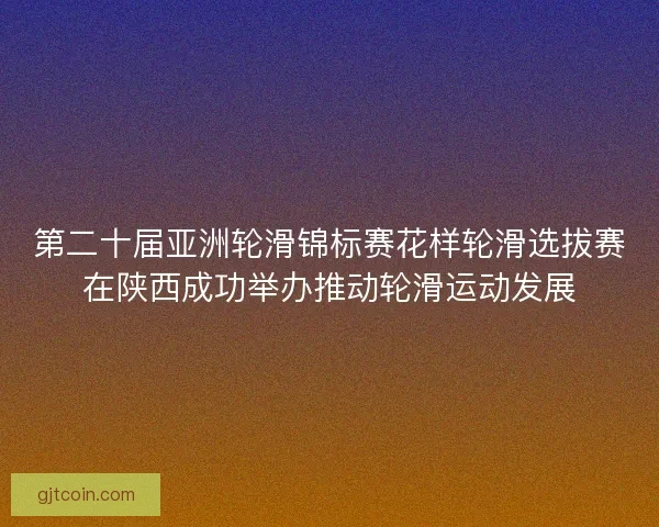 第二十届亚洲轮滑锦标赛花样轮滑选拔赛在陕西成功举办推动轮滑运动发展 第二十届亚洲轮滑锦标赛花样轮滑选拔赛在陕西成功举办推动轮滑运动发展