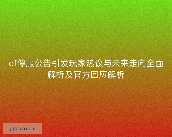 cf停服公告引发玩家热议与未来走向全面解析及官方回应解析