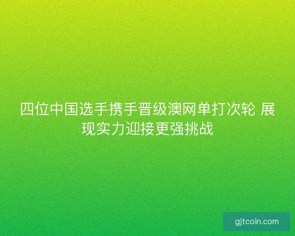 四位中国选手携手晋级澳网单打次轮 展现实力迎接更强挑战 四位中国选手携手晋级澳网单打次轮 展现实力迎接更强挑战