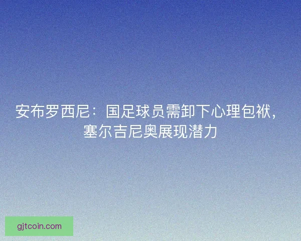 安布罗西尼：国足球员需卸下心理包袱，塞尔吉尼奥展现潜力