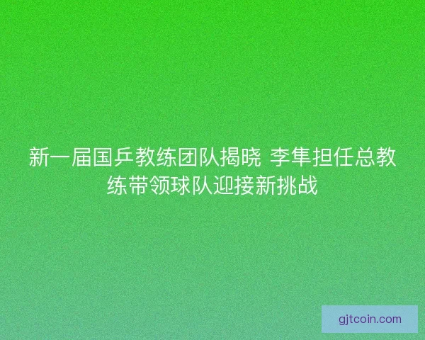 新一届国乒教练团队揭晓 李隼担任总教练带领球队迎接新挑战