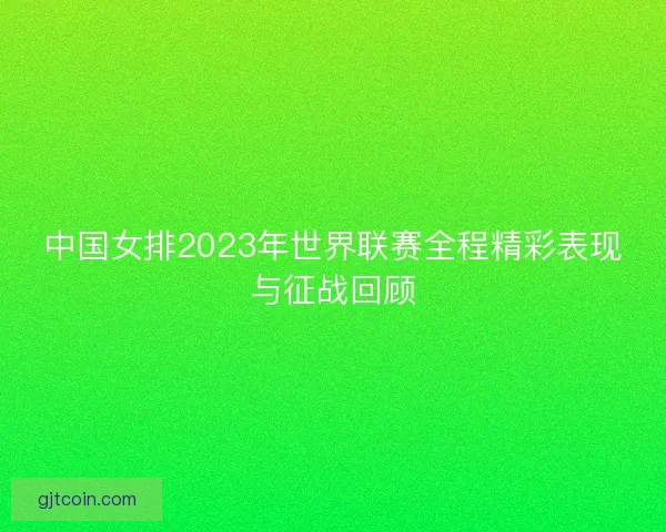 中国女排2023年世界联赛全程精彩表现与征战回顾
