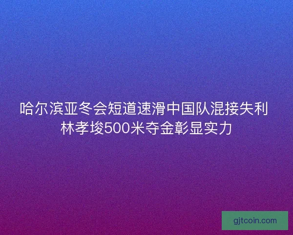 哈尔滨亚冬会短道速滑中国队混接失利 林孝埈500米夺金彰显实力