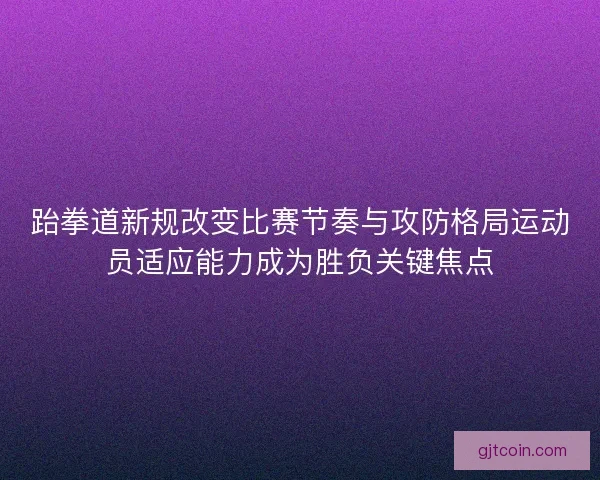 跆拳道新规改变比赛节奏与攻防格局运动员适应能力成为胜负关键焦点