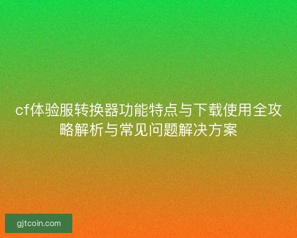 cf体验服转换器功能特点与下载使用全攻略解析与常见问题解决方案