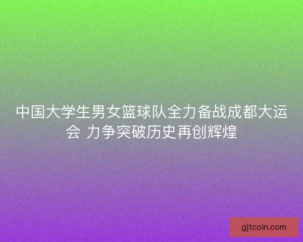 中国大学生男女篮球队全力备战成都大运会 力争突破历史再创辉煌 中国大学生男女篮球队全力备战成都大运会 力争突破历史再创辉煌