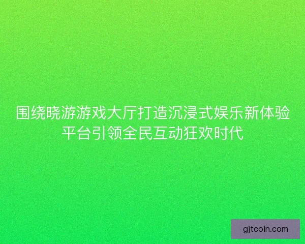 围绕晓游游戏大厅打造沉浸式娱乐新体验平台引领全民互动狂欢时代