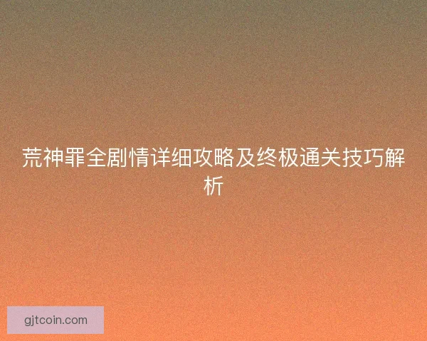 荒神罪全剧情详细攻略及终极通关技巧解析 荒神罪全剧情详细攻略及终极通关技巧解析